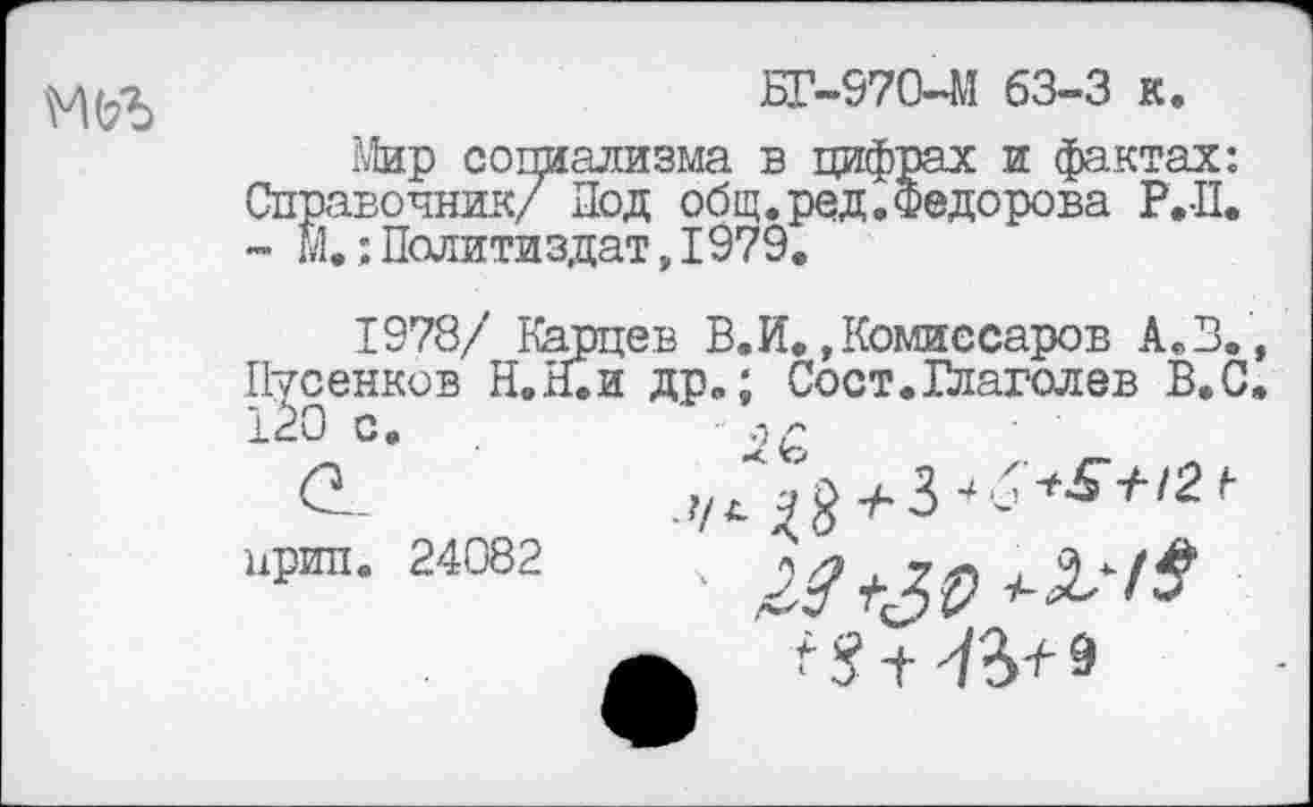 ﻿
БГ-970-М 63-3 к.
Мир социализма в цифрах и фактах: Справочник/ Под общ. ред. Федорова Р.-П. - М.Политиздат,1979.
1978/ Карцев В.И. »Комиссаров А.В., Пусенков Н.Н.И др.; Сост.Глаголев В.С.
120 с. .	-д,£
<2.	+
ирга. 24082 ч
А ^ + ^+9